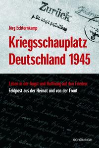 Kriegsschauplatz Deutschland 1945 : Leben in der Angst - Hoffnung auf Frieden: Feldpost aus der Heimat und von der Front